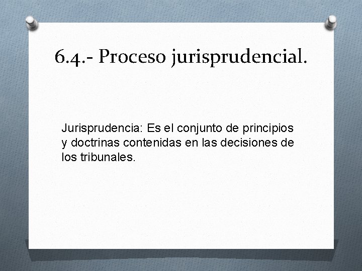 6. 4. - Proceso jurisprudencial. Jurisprudencia: Es el conjunto de principios y doctrinas contenidas