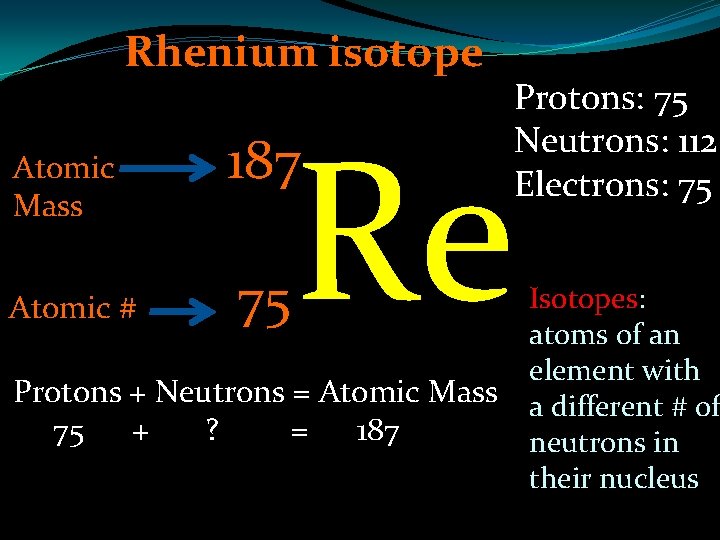 Rhenium isotope Atomic Mass Atomic # Re 187 75 Protons: 75 Neutrons: 112 Electrons: