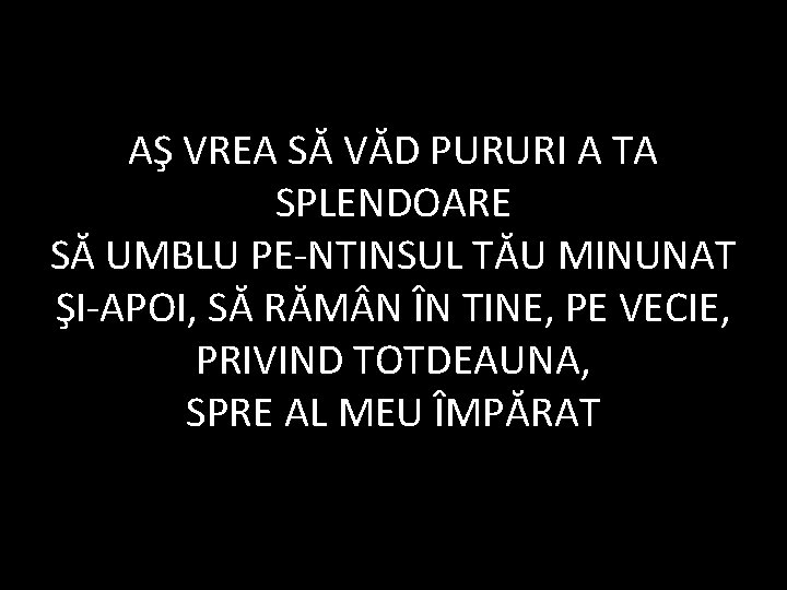 AŞ VREA SĂ VĂD PURURI A TA SPLENDOARE SĂ UMBLU PE-NTINSUL TĂU MINUNAT ŞI-APOI,