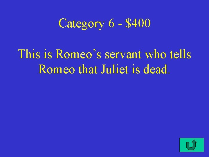 Category 6 - $400 This is Romeo’s servant who tells Romeo that Juliet is