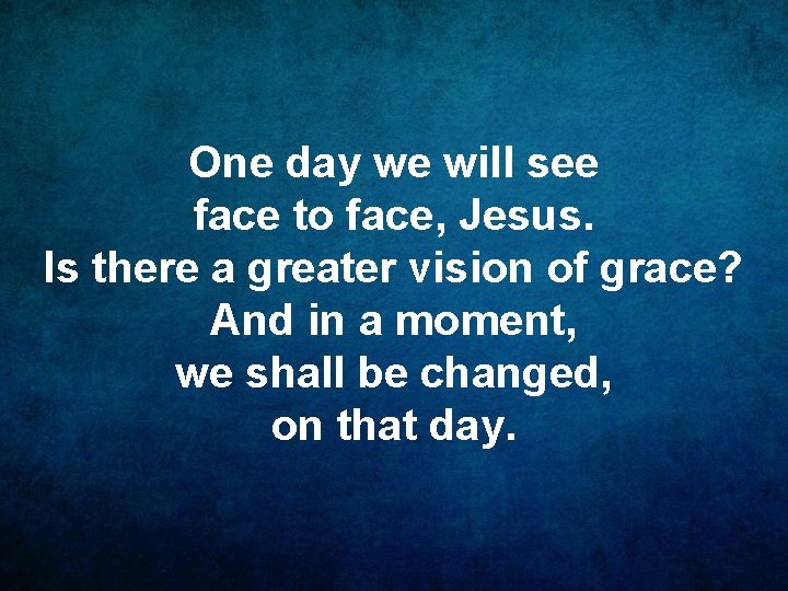 One day we will see face to face, Jesus. Is there a greater vision