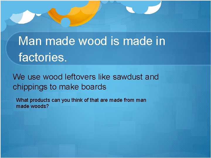Man made wood is made in factories. We use wood leftovers like sawdust and