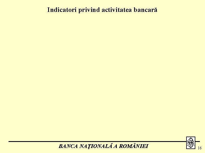 Indicatori privind activitatea bancară BANCA NAŢIONALĂ A ROM NIEI 16 