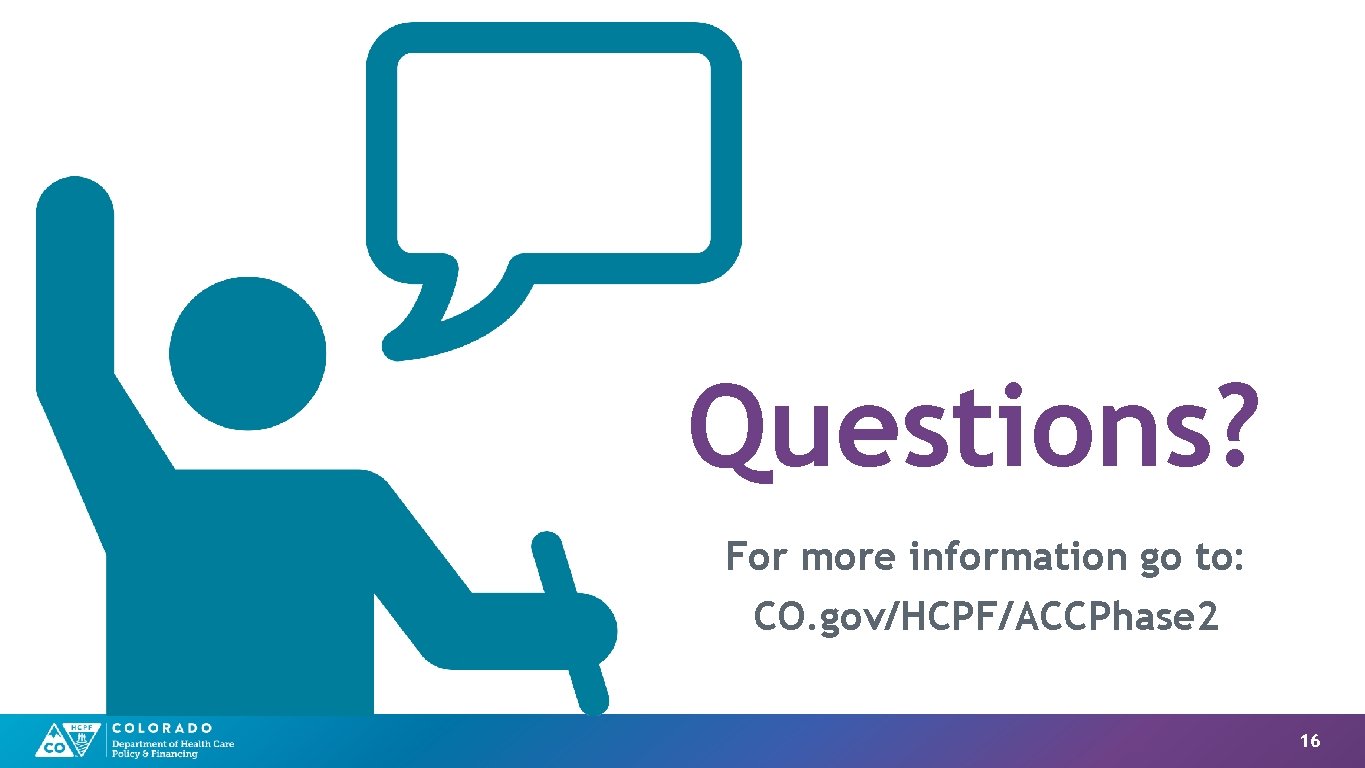Questions? For more information go to: CO. gov/HCPF/ACCPhase 2 16 