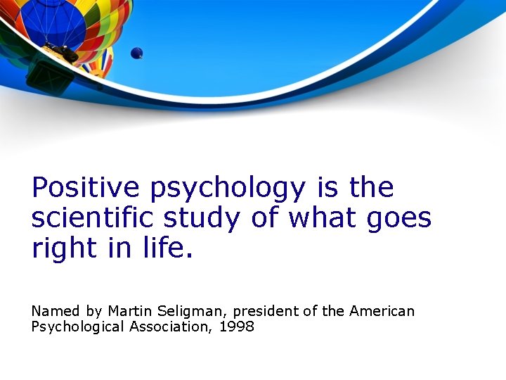 Positive psychology is the scientific study of what goes right in life. Named by