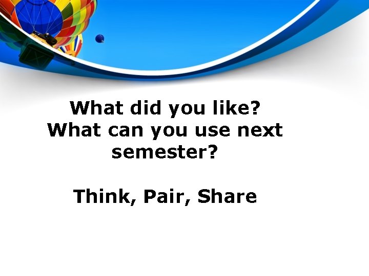 What did you like? What can you use next semester? Think, Pair, Share 