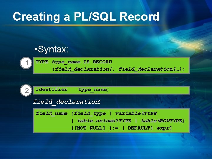 Creating a PL/SQL Record • Syntax: 1 TYPE type_name IS RECORD (field_declaration[, field_declaration]…); 2