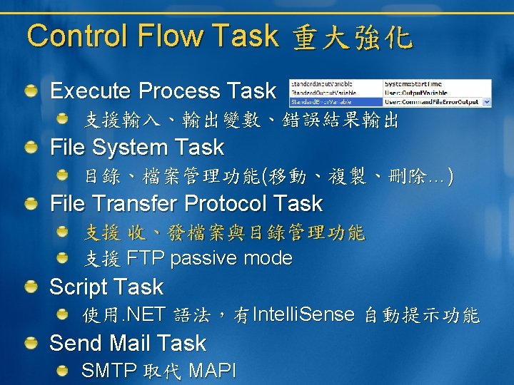 Control Flow Task 重大強化 Execute Process Task 支援輸入、輸出變數、錯誤結果輸出 File System Task 目錄、檔案管理功能(移動、複製、刪除…) File Transfer