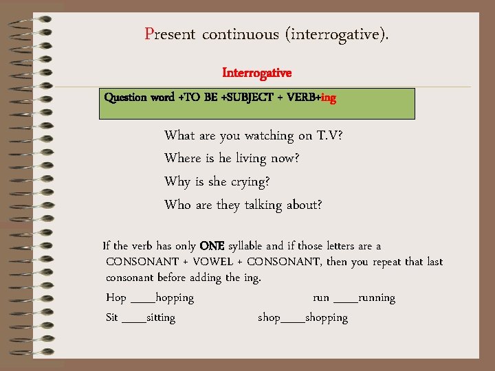 Present continuous (interrogative). Interrogative Question word +TO BE +SUBJECT + VERB+ing What are you