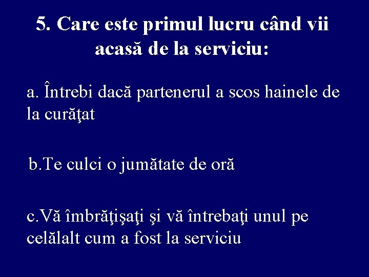 5. Care este primul lucru când vii acasă de la serviciu: a. Întrebi dacă