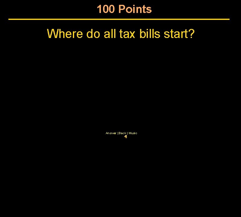 100 Points Where do all tax bills start? Answer | Back | Music 