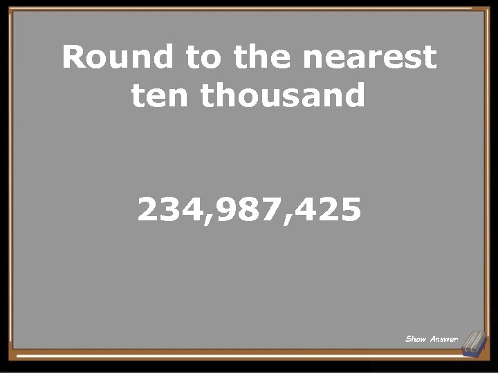 Round to the nearest ten thousand 234, 987, 425 Show Answer 