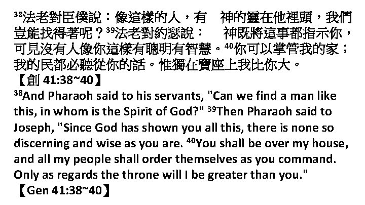 38法老對臣僕說：像這樣的人，有 神的靈在他裡頭，我們 豈能找得著呢？ 39法老對約瑟說： 神既將這事都指示你， 可見沒有人像你這樣有聰明有智慧。40你可以掌管我的家； 我的民都必聽從你的話。惟獨在寶座上我比你大。 【創 41: 38~40】 38 And Pharaoh said