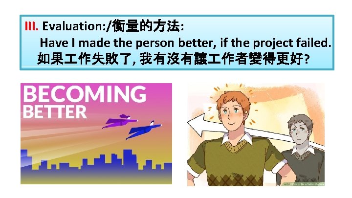 III. Evaluation: /衡量的方法: Have I made the person better, if the project failed. 如果