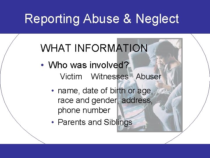 Reporting Abuse & Neglect WHAT INFORMATION • Who was involved? Victim Witnesses Abuser •
