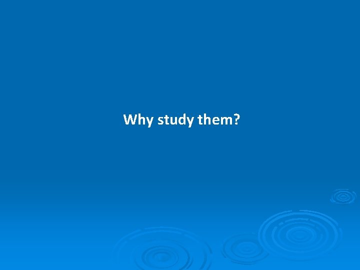 Why study them? 