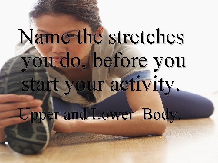 Name the stretches you do, before you start your activity. Upper and Lower Body.