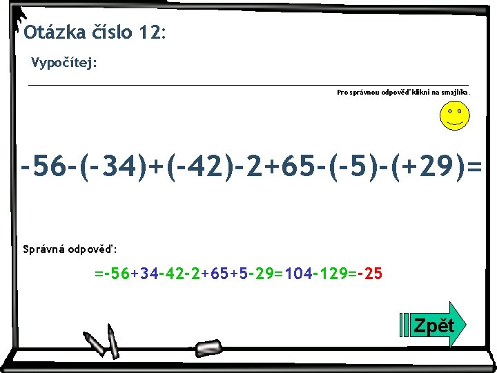 Otázka číslo 12: Vypočítej: Pro správnou odpověď klikni na smajlíka. -56 -(-34)+(-42)-2+65 -(-5)-(+29)= Správná