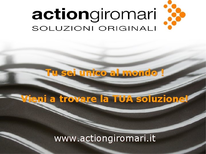 Tu sei unico al mondo ! Vieni a trovare la TUA soluzione! www. actiongiromari.