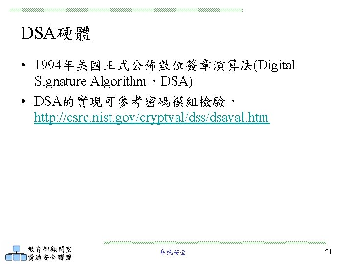 DSA硬體 • 1994年美國正式公佈數位簽章演算法(Digital Signature Algorithm，DSA) • DSA的實現可參考密碼模組檢驗， http: //csrc. nist. gov/cryptval/dss/dsaval. htm 系統安全 21