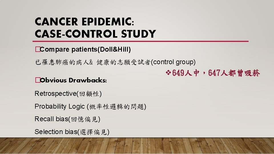 CANCER EPIDEMIC: CASE-CONTROL STUDY �Compare patients(Doll&Hill) 已罹患肺癌的病人& 健康的志願受試者(control group) ❖ 649人中，647人都曾吸菸 �Obvious Drawbacks: Retrospective(回顧性)
