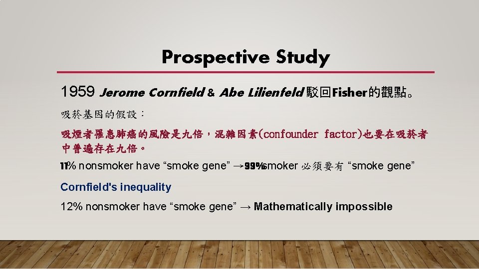 Prospective Study 1959 Jerome Cornfield & Abe Lilienfeld 駁回Fisher的觀點。 吸菸基因的假設： 吸煙者罹患肺癌的風險是九倍，混雜因素(confounder factor)也要在吸菸者 中普遍存在九倍。 11%