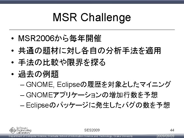 MSR Challenge • • MSR 2006から毎年開催 共通の題材に対し各自の分析手法を適用 手法の比較や限界を探る 過去の例題 – GNOME, Eclipseの履歴を対象としたマイニング – GNOMEアプリケーションの増加行数を予想