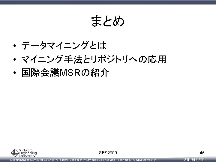 まとめ • データマイニングとは • マイニング手法とリポジトリへの応用 • 国際会議MSRの紹介 SES 2009 Department of Computer Science, Graduate