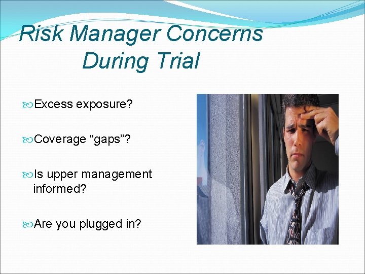 Risk Manager Concerns During Trial Excess exposure? Coverage “gaps”? Is upper management informed? Are