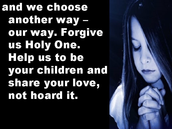 and we choose another way – our way. Forgive us Holy One. Help us