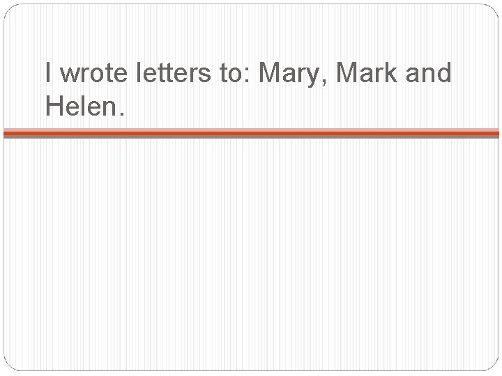 I wrote letters to: Mary, Mark and Helen. 