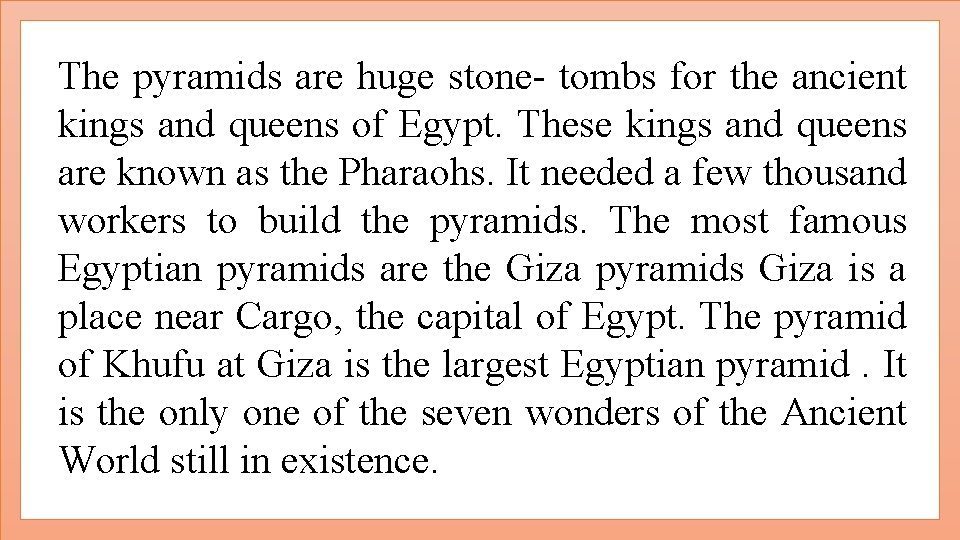 The pyramids are huge stone- tombs for the ancient kings and queens of Egypt.