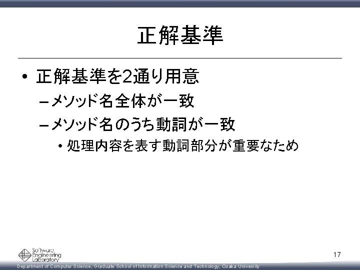 正解基準 • 正解基準を 2通り用意 – メソッド名全体が一致 – メソッド名のうち動詞が一致 • 処理内容を表す動詞部分が重要なため 17 Department of Computer