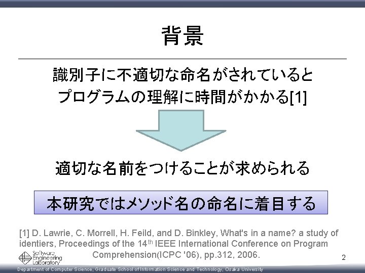 背景 識別子に不適切な命名がされていると プログラムの理解に時間がかかる[1] 適切な名前をつけることが求められる 本研究ではメソッド名の命名に着目する [1] D. Lawrie, C. Morrell, H. Feild, and D.