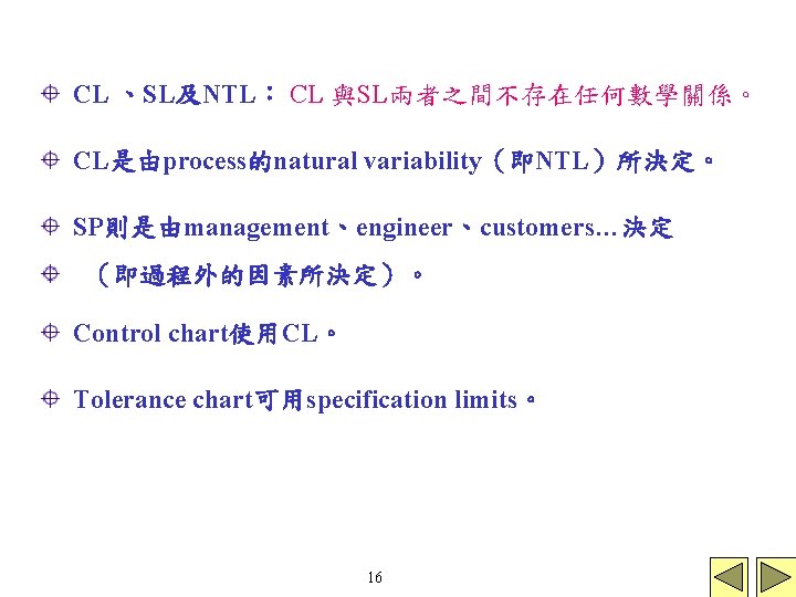 CL 、SL及NTL: CL 與SL兩者之間不存在任何數學關係。 CL是由process的natural variability(即NTL)所決定。 SP則是由management、engineer、customers…決定 (即過程外的因素所決定)。 Control chart使用CL。 Tolerance chart可用specification limits。 16 CL 、SL及NTL: CL 與SL兩者之間不存在任何數學關係。 CL是由process的natural variability(即NTL)所決定。 SP則是由management、engineer、customers…決定 (即過程外的因素所決定)。 Control chart使用CL。 Tolerance chart可用specification limits。 16