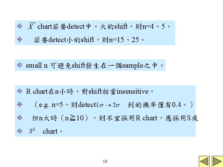 chart若要detect中、大的shift,則n=4、5, 若要detect小的shift,則n=15、25。 small n 可避免shift發生在一個sample之中。 R chart在n小時,對shift相當insensitive。 (e. g. n=5,則detect從 到的機率僅有0. 4。) 但n大時(n≧ 10),則不宜採用R chart若要detect中、大的shift,則n=4、5, 若要detect小的shift,則n=15、25。 small n 可避免shift發生在一個sample之中。 R chart在n小時,對shift相當insensitive。 (e. g. n=5,則detect從 到的機率僅有0. 4。) 但n大時(n≧ 10),則不宜採用R