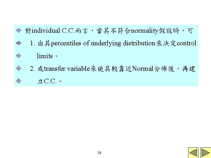 對individual C. C. 而言,當其不符合normality假設時,可 1. 由其percentiles of underlying distribution來決定control limits。 2. 或transfer variable來使其較靠近Normal分佈後,再建 立C. 對individual C. C. 而言,當其不符合normality假設時,可 1. 由其percentiles of underlying distribution來決定control limits。 2. 或transfer variable來使其較靠近Normal分佈後,再建 立C.