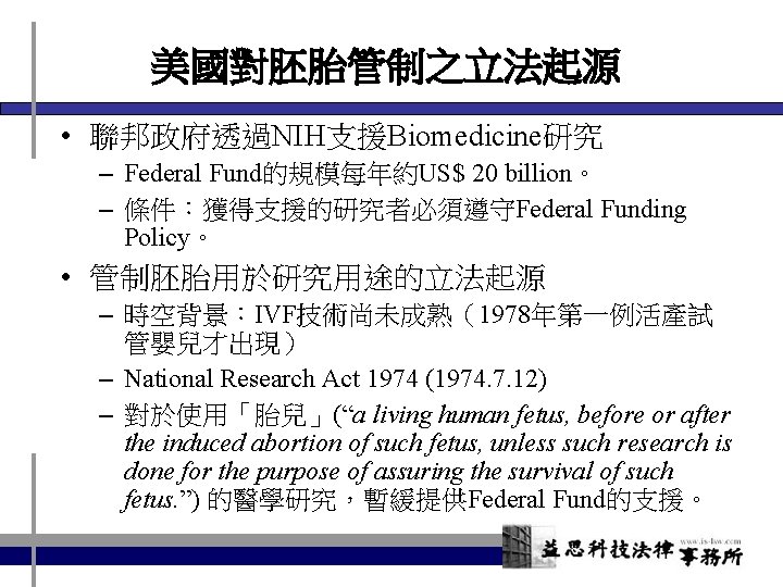 美國對胚胎管制之立法起源 • 聯邦政府透過NIH支援Biomedicine研究 – Federal Fund的規模每年約US$ 20 billion。 – 條件：獲得支援的研究者必須遵守Federal Funding Policy。 • 管制胚胎用於研究用途的立法起源