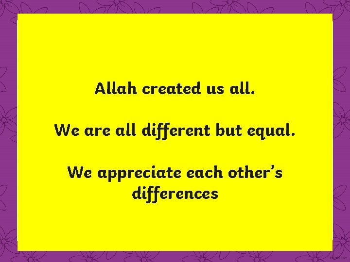 Allah created us all. We are all different but equal. We appreciate each other’s