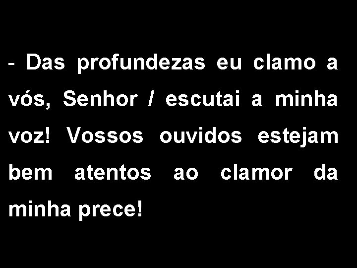 - Das profundezas eu clamo a vós, Senhor / escutai a minha voz! Vossos