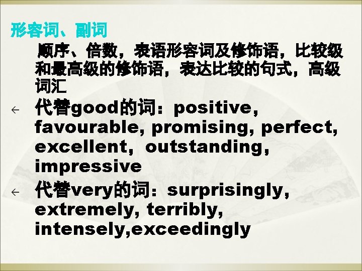 形容词、副词 顺序、倍数,表语形容词及修饰语,比较级 和最高级的修饰语,表达比较的句式,高级 词汇 ß ß 代替good的词:positive, favourable, promising, perfect, excellent,outstanding, impressive 代替very的词:surprisingly, extremely, 形容词、副词 顺序、倍数,表语形容词及修饰语,比较级 和最高级的修饰语,表达比较的句式,高级 词汇 ß ß 代替good的词:positive, favourable, promising, perfect, excellent,outstanding, impressive 代替very的词:surprisingly, extremely,