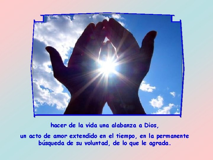 hacer de la vida una alabanza a Dios, un acto de amor extendido en