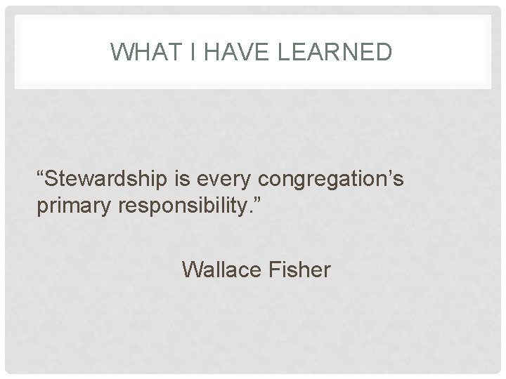 WHAT I HAVE LEARNED “Stewardship is every congregation’s primary responsibility. ” Wallace Fisher 