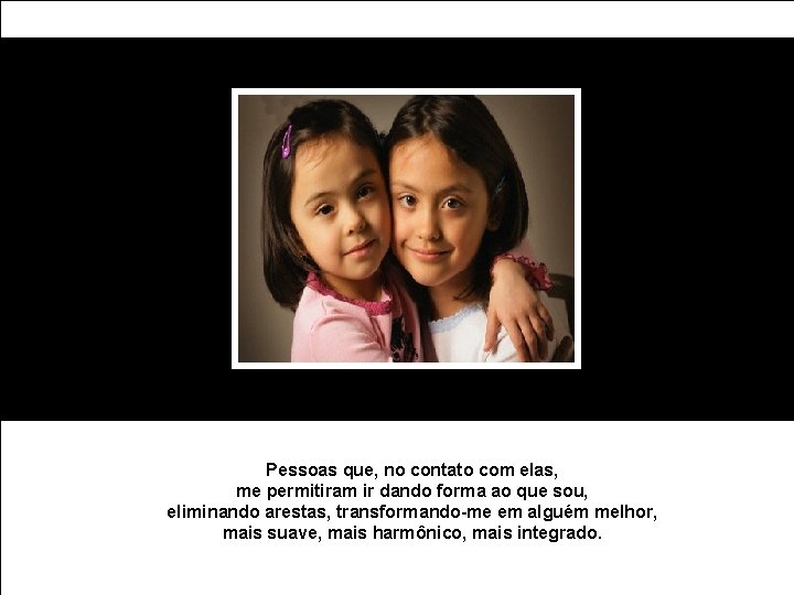 Pessoas que, no contato com elas, me permitiram ir dando forma ao que sou,