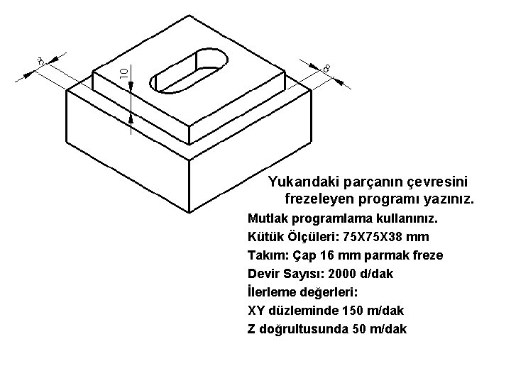 Yukarıdaki parçanın çevresini frezeleyen programı yazınız. Mutlak programlama kullanınız. Kütük Ölçüleri: 75 X 38