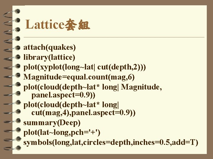 Lattice套組 attach(quakes) library(lattice) plot(xyplot(long~lat| cut(depth, 2))) Magnitude=equal. count(mag, 6) plot(cloud(depth~lat* long| Magnitude, panel. aspect=0.