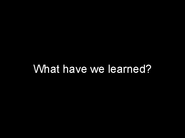 What have we learned? 