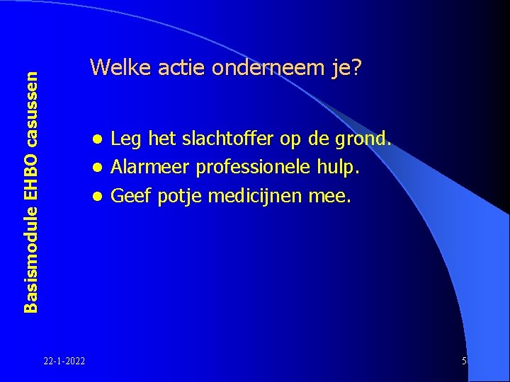 Basismodule EHBO casussen Welke actie onderneem je? Leg het slachtoffer op de grond. l