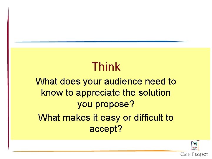 Think What does your audience need to know to appreciate the solution you propose?