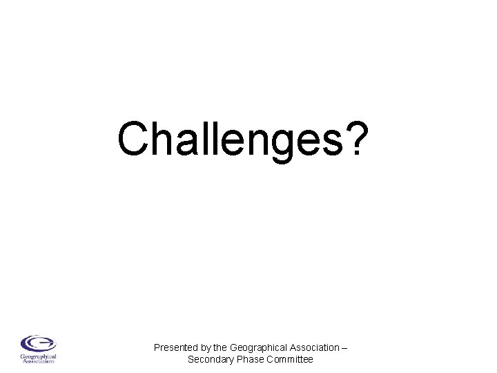 Challenges? Presented by the Geographical Association – Secondary Phase Committee 